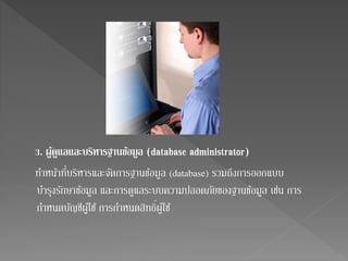 3. ผูดู้แลและบริหารฐานขอ้มูล (database administrator) 
ทา หน้าที่บริหารและจัดการฐานข้อมูล (database) รวมถึงการออกแบบ 
บา รุงรักษาข้อมูล และการดูแลระบบความปลอดภัยของฐานข้อมูล เช่น การ 
กาหนดบัญชีผู้ใช้ การกาหนดสิทธิ์ 
ผู้ใช้ 
 