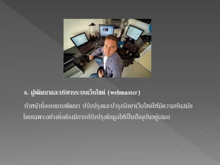 6. ผูพ้ฒันาและบริหารระบบเว็บไซต ์(webmaster) 
ทา หน้าที่ออกแบบพัฒนา ปรับปรุงและบา รุงรักษาเว็บไซต์ให้มีความทันสมัย 
โดยเฉพาะอย่างยิ่งต้องมีการปรับปรุงข้อมูลให้เป็นปัจจุบันอยู่เสมอ 
 