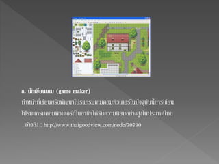 8. นกัเขียนเกม (game maker) 
ทา หน้าที่เขียนหรือพัฒนาโปรแกรมเกมคอมพิวเตอร์ในปัจจุบันนี้การเขียน 
โปรมแกรมคอมพิวเตอร์เป็นอาชีพไดรั้บความนิยมอย่างสูงในประเทศไทย 
อา้งอิง : http://www.thaigoodview.com/node/70790 
