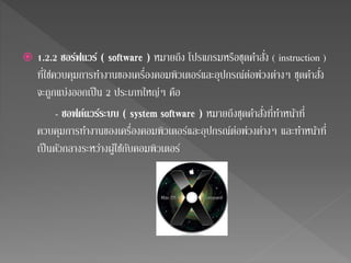  1.2.2 ซอร์ฟแวร์ ( software ) หมายถึง โปรแกรมหรือชุดคา สั่ง ( instruction ) 
ที่ใช่ควบคุมการทา งานของเครื่องคอมพิวเตอร์และอุปกรณ์ต่อพ่วงต่างๆ ชุดคา สั่ง 
จะถูกแบ่งออกเป็น 2 ประเภทใหญ่ๆ คือ 
- ซอฟต์แวร์ระบบ ( system software ) หมายถึงชุดคา สั่งที่ทา หน้าที่ 
ควบคุมการทา งานของเครื่องคอมพิวเตอร์และอุปกรณ์ต่อพ่วงต่างๆ และทา หน้าที่ 
เป็นตัวกลางระหว่างผ้ใูชกั้บคอมพิวเตอร์ 
 
