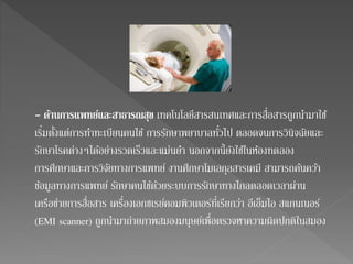 - ดา้นการแพทย์และสาธารณสุข เทคโนโลยีสารสนเทศและการสื่อสารถูกนา มาใช้ 
เริ่มตั้งแต่การทา ทะเบียนคนไข้ การรักษาพยาบาลทั่วไป ตลอดจนการวินิจฉัยและ 
รักษาโรคต่างๆได้อย่างรวดเร็วและแม่นยา นอกจากนี้ยังใชใ้นห้องทดลอง 
การศึกษาและการวิจัยทางการแพทย์ งานศึกษาโมเลกุลสารเคมี สามารถคน้ควา้ 
ข้อมูลทางการแพทย์ รักษาคนไข้ด้วยระบบการรักษาทางไกลตลอดเวลาผ่าน 
เครือข่ายการสื่อสาร เครื่องเอกซเรย์คอมพิวเตอร์ที่เรียกว่า อีเอ็มไอ สแกนเนอร์ 
(EMI scanner) ถูกนามาถ่ายภาพสมองมนุษย์เพื่อตรวจหาความผิดปกติในสมอง 
 