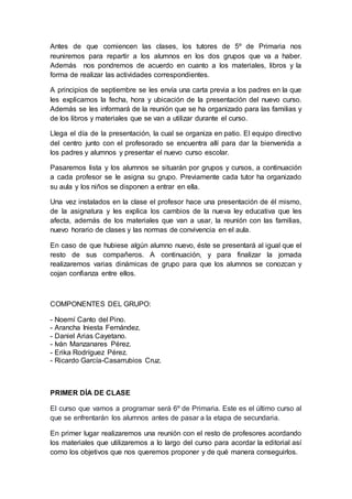 Antes de que comiencen las clases, los tutores de 5º de Primaria nos 
reuniremos para repartir a los alumnos en los dos grupos que va a haber. 
Además nos pondremos de acuerdo en cuanto a los materiales, libros y la 
forma de realizar las actividades correspondientes. 
A principios de septiembre se les envía una carta previa a los padres en la que 
les explicamos la fecha, hora y ubicación de la presentación del nuevo curso. 
Además se les informará de la reunión que se ha organizado para las familias y 
de los libros y materiales que se van a utilizar durante el curso. 
Llega el día de la presentación, la cual se organiza en patio. El equipo directivo 
del centro junto con el profesorado se encuentra allí para dar la bienvenida a 
los padres y alumnos y presentar el nuevo curso escolar. 
Pasaremos lista y los alumnos se situarán por grupos y cursos, a continuación 
a cada profesor se le asigna su grupo. Previamente cada tutor ha organizado 
su aula y los niños se disponen a entrar en ella. 
Una vez instalados en la clase el profesor hace una presentación de él mismo, 
de la asignatura y les explica los cambios de la nueva ley educativa que les 
afecta, además de los materiales que van a usar, la reunión con las familias, 
nuevo horario de clases y las normas de convivencia en el aula. 
En caso de que hubiese algún alumno nuevo, éste se presentará al igual que el 
resto de sus compañeros. A continuación, y para finalizar la jornada 
realizaremos varias dinámicas de grupo para que los alumnos se conozcan y 
cojan confianza entre ellos. 
COMPONENTES DEL GRUPO: 
- Noemí Canto del Pino. 
- Arancha Iniesta Fernández. 
- Daniel Arias Cayetano. 
- Iván Manzanares Pérez. 
- Erika Rodríguez Pérez. 
- Ricardo García-Casarrubios Cruz. 
PRIMER DÍA DE CLASE 
El curso que vamos a programar será 6º de Primaria. Este es el último curso al 
que se enfrentarán los alumnos antes de pasar a la etapa de secundaria. 
En primer lugar realizaremos una reunión con el resto de profesores acordando 
los materiales que utilizaremos a lo largo del curso para acordar la editorial así 
como los objetivos que nos queremos proponer y de qué manera conseguirlos. 
 