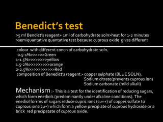 Benedict’s test 
>5 ml Bendict’s reagent+ 1ml of carbohydrate soln>heat for 1-2 minutes 
>semiquantative quantative test because cuprous oxide gives different 
colour with different concn of carbohydrate soln. 
0.5-1%>>>>>>Green 
1-1.5%>>>>>>>>yellow 
1.5-2%>>>>>>>>>orange 
2-2.5%>>>>>>>>>>>Red 
composition of Benedict’s reagent:- copper sulphate (BLUE SOLN), 
Sodium citrate(prevents cuprous ion) 
Sodium carbonate (mild alkali) 
Mechanism :- This is a test for the identification of reducing sugars, 
which form enediols (predominantly under alkaline conditions). The 
enediol forrms of sugars reduce cupric ions (cu++) of copper sulfate to 
coprous ions(cu+) which form a yellow precipiate of cuprous hydroxide or a 
brick red precipatate of cuprous oxide. 
 