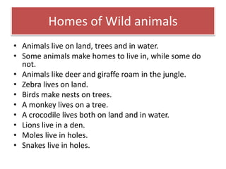 Homes of Wild animals 
• Animals live on land, trees and in water. 
• Some animals make homes to live in, while some do 
not. 
• Animals like deer and giraffe roam in the jungle. 
• Zebra lives on land. 
• Birds make nests on trees. 
• A monkey lives on a tree. 
• A crocodile lives both on land and in water. 
• Lions live in a den. 
• Moles live in holes. 
• Snakes live in holes. 
 