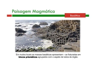 Basáltica 
Paisagem Magmática 
Em muitos locais as massas basálticas apresentam – se fraturadas em 
blocos prismáticos agrupados com o aspeto de tubos de órgão. 
 