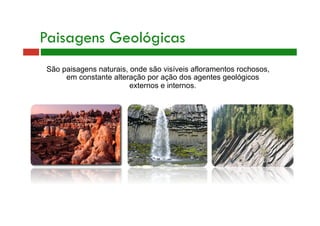 Paisagens Geológicas 
São paisagens naturais, onde são visíveis afloramentos rochosos, 
em constante alteração por ação dos agentes geológicos 
externos e internos. 
 
