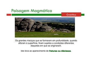 Paisagem Magmática 
Granítica 
Os grandes maciços que se formaram em profundidade, quando 
afloram à superfície, ficam sujeitos a condições diferentes 
daquelas em que se originaram. 
Isto leva ao aparecimento de fraturas ou diáclases. 
 