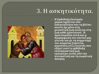  Η Ορθόδοξη Εκκλησία 
χαρακτηρίζεται από 
ασκητικότητα που τη βλέπει 
κανείς όχι μόνο στη 
μοναστική ζωή αλλά και στη 
ζωή κάθε χριστιανού. Η 
προετοιμασία αυτή και η 
διαμόρφωση του εαυτού μας 
γίνεται και με τη συμμετοχή 
του σώματος (νηστεία, 
αγρυπνίες κτλ.) γεγονός που 
εξηγεί γιατί η ορθόδοξη 
εκκλησιαστική ζωή 
εμπεριέχει εκτός από την 
πνευματική και τη σωματική 
άσκηση 
 