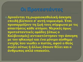  Αρνούνται τη ρωμαιοκαθολική άσκηση 
επειδή βλέπουν σ' αυτή νομικισμό. Έτσι 
προσαρμόζουν τη ζωή τους σύμφωνα με τις 
απαιτήσεις κάθε ατόμου. Μερικές όμως 
προτεσταντικές ομάδες (όπως ο 
Καλβινισμός) αντικατέστησαν την άσκηση 
με τον ηθικισμό και ένα μόνιμο αίσθημα 
ενοχής που νιώθει ο πιστός, αφού ο Θεός 
σώζει ούτως ή άλλως όποιον θέλει και ο 
άνθρωπος απλά υπακούει. 
 