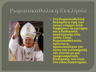  Στη Ρωμαιοκαθολική 
Εκκλησία η τιμή των 
αγίων υπάρχει αλλά 
διαφέρουν τα κριτήρια 
και η διαδικασία 
αναγνώρισης ενός 
αγίου. Στους 
Ρωμαιοκαθολικούς 
κρίνεται η 
προσωπικότητα του 
αγίου και η ανακήρυξή 
του γίνεται με μια 
γραφειοκρατική 
διαδικασία, που είναι 
ένα είδος δικαστηρίου. 
 