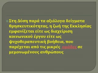  Στη Δύση παρά τα αξιόλογα δείγματα 
θρησκευτικότητας, η ζωή της Εκκλησίας 
εμφανίζεται είτε ως διαχείριση 
κοινωνικού έργου είτε ως 
ψυχοθεραπευτική βοήθεια, που 
παρέχεται από τις μικρές ομάδες σε 
μεμονωμένους ανθρώπους 
 
