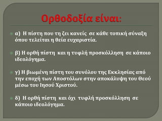  α) Η πίστη που τη ζει κανείς σε κάθε τοπική σύναξη 
όπου τελείται η θεία ευχαριστία. 
 β) Η ορθή πίστη και η τυφλή προσκόλληση σε κάποιο 
ιδεολόγημα. 
 γ) Η βιωμένη πίστη του συνόλου της Εκκλησίας από 
την εποχή των Αποστόλων στην αποκάλυψη του Θεού 
μέσω του Ιησού Χριστού. 
 δ) Η ορθή πίστη και όχι τυφλή προσκόλληση σε 
κάποιο ιδεολόγημα. 
 