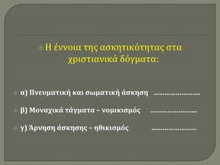  Η έννοια της ασκητικότητας στα 
χριστιανικά δόγματα: 
 α) Πνευματική και σωματική άσκηση ……………………. 
 β) Μοναχικά τάγματα – νομικισμός ……………………. 
 γ) Άρνηση άσκησης – ηθικισμός …………………… 
