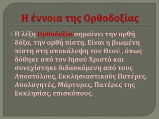  Η λέξη Ορθοδοξία σημαίνει την ορθή 
δόξα, την ορθή πίστη. Είναι η βιωμένη 
πίστη στη αποκάλυψη του Θεού , όπως 
δόθηκε από τον Ιησού Χριστό και 
συνεχίστηκε διδασκόμενη από τους 
Αποστόλους, Εκκλησιαστικούς Πατέρες, 
Απολογητές, Μάρτυρες, Πατέρες της 
Εκκλησίας, επισκόπους. 
 