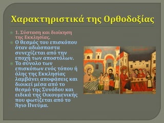  1. Σύσταση και διοίκηση 
της Εκκλησίας. 
 Ο θεσμός του επισκόπου 
όταν αδιάσπαστα 
συνεχίζεται από την 
εποχή των αποστόλων. 
 Το σύνολο των 
επισκόπων ενός τόπου ή 
όλης της Εκκλησίας 
λαμβάνει αποφάσεις και 
διοικεί μέσα από το 
θεσμό της Συνόδου και 
ειδικά της Οικουμενικής 
που φωτίζεται από το 
Άγιο Πνεύμα. 
 