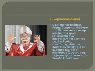  Ρωμαιοκαθολικοί 
 Ο Επίσκοπος (Πάπας) 
Ρώμης θεωρείται διάδοχος 
του Πέτρου που κατά την 
άποψή τους ήταν 
επικεφαλής των 
αποστόλων και αρχηγός 
της Εκκλησίας. 
 Η απόλυτης εξουσίας του 
πάπα Η αντίληψη για το 
αλάθητο του, και ο 
απόλυτος ρόλος του στη 
λήψη αποφάσεων σε κάθε 
Σύνοδο Επισκόπων. 
 
