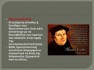  Προτεστάντες 
 Η λεγόμενη σύνοδος ή 
Συνέδριο των 
Προτεσταντών είναι κάτι 
αντίστοιχο με τα 
Κοινοβούλια των κρατών 
και υπακούει στην αρχή 
της 
αντιπροσωπευτικότητας. 
 Κάθε προτεσταντική 
κοινότητα διαμορφώνει 
ουσιαστικά τη δική της 
διδασκαλία, ξεχωριστά 
από τις άλλες. 
 