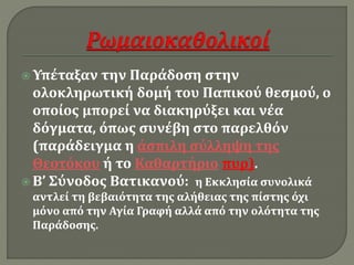  Υπέταξαν την Παράδοση στην 
ολοκληρωτική δομή του Παπικού θεσμού, ο 
οποίος μπορεί να διακηρύξει και νέα 
δόγματα, όπως συνέβη στο παρελθόν 
(παράδειγμα η άσπιλη σύλληψη της 
Θεοτόκου ή το Καθαρτήριο πυρ). 
 Β’ Σύνοδος Βατικανού: η Εκκλησία συνολικά 
αντλεί τη βεβαιότητα της αλήθειας της πίστης όχι 
μόνο από την Αγία Γραφή αλλά από την ολότητα της 
Παράδοσης. 
 
