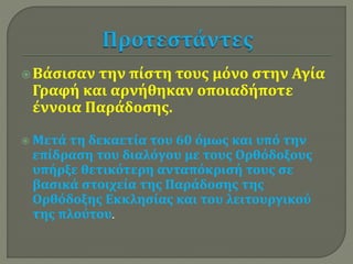  Βάσισαν την πίστη τους μόνο στην Αγία 
Γραφή και αρνήθηκαν οποιαδήποτε 
έννοια Παράδοσης. 
 Μετά τη δεκαετία του 60 όμως και υπό την 
επίδραση του διαλόγου με τους Ορθόδοξους 
υπήρξε θετικότερη ανταπόκρισή τους σε 
βασικά στοιχεία της Παράδοσης της 
Ορθόδοξης Εκκλησίας και του λειτουργικού 
της πλούτου. 
 