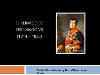 EL REINADO DE 
FERNANDO VII 
(1814 – 1833) 
Estela Hilario Moreno y María Elena López 
Ocaña 
 