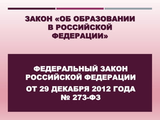 ЗАКОН «ОБ ОБРАЗОВАНИИ 
В РОССИЙСКОЙ 
ФЕДЕРАЦИИ» 
ФЕДЕРАЛЬНЫЙ ЗАКОН 
РОССИЙСКОЙ ФЕДЕРАЦИИ 
ОТ 29 ДЕКАБРЯ 2012 ГОДА 
№ 273-ФЗ 
 
