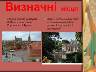 Визначні місця 
колона короля Зигмунта 
III Вази - це початок 
Королівської Траси, 
парк в англійському стилі 
є розкішною оздобою 
давньої королівської 
резиденції. 
 