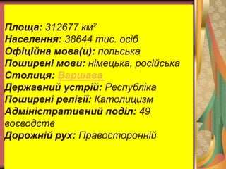 Площа: 312677 км2 
Населення: 38644 тис. осіб 
Офіційна мова(и): польська 
Поширені мови: німецька, російська 
Столиця: Варшава 
Державний устрій: Республіка 
Поширені релігії: Католицизм 
Адміністративний поділ: 49 
воєводств 
Дорожній рух: Правосторонній 

