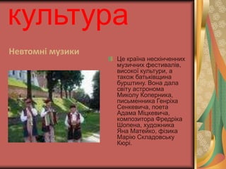 культура 
Невтомні музики 
Це країна нескінченних 
музичних фестивалів, 
високої культури, а 
також батьківщина 
бурштину. Вона дала 
світу астронома 
Миколу Коперника, 
письменника Генріха 
Сенкевича, поета 
Адама Міцкевича, 
композитора Фредріка 
Шопена, художника 
Яна Матейко, фізика 
Марію Складовську 
Кюрі. 
 