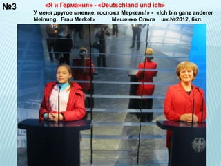 №3 
«Я и Германия» - «Deutschland und ich» 
У меня другое мнение, госпожа Меркель!» - «Ich bin ganz anderer 
Meinung, Frau Merkel» Мищенко Ольга шк.№2012, 6кл. 
 