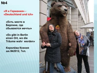 №4 
«Я и Германия» - 
«Deutschland und ich» 
«Есть место в 
Берлине, где 
сбываются мечты» 
«Es gibt in Berlin 
einen Ort, wo die 
Träume wahr werden» 
Королёва Ксения 
шк.№2012, 7кл. 
 