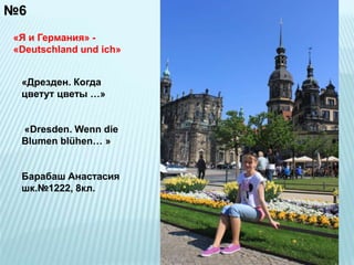 №6 
«Я и Германия» - 
«Deutschland und ich» 
«Дрезден. Когда 
цветут цветы …» 
«Dresden. Wenn die 
Blumen blühen… » 
Барабаш Анастасия 
шк.№1222, 8кл. 
 