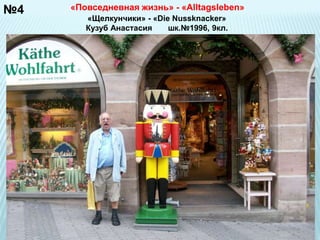 №4 
«Повседневная жизнь» - «Alltagsleben» 
«Щелкунчики» - «Die Nussknacker» 
Кузуб Анастасия шк.№1996, 9кл. 
 