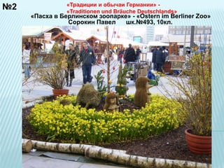№2 «Традиции и обычаи Германии» - 
«Traditionen und Bräuche Deutschlands» 
«Пасха в Берлинском зоопарке» - «Ostern im Berliner Zoo» 
Сорокин Павел шк.№493, 10кл. 
 