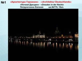№1 «Архитектура Германии» - «Architektur Deutschlands» 
«Ночной Дрезден» - «Dresden in der Nacht» 
Петруничкина Евгения шк.№775, 10кл. 
 