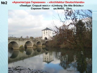 №2 «Архитектура Германии» - «Architektur Deutschlands» 
«Лимбург. Старый мост.»- «Limburg. Die Alte Brücke.» 
Сорокин Павел шк.№493, 10кл. 
 
