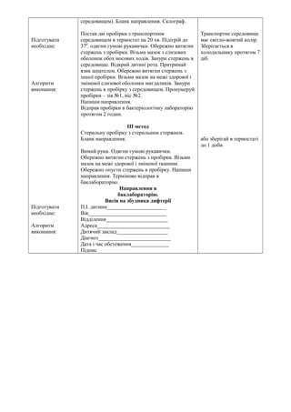 Підготувати 
необхідне: 
Алгоритм 
виконання: 
Підготувати 
необхідне: 
Алгоритм 
виконання: 
середовищем). Бланк направлення. Склограф. 
Постав дві пробірки з транспортним 
середовищем в термостат на 20 хв. Підігрій до 
370. одягни гумові рукавички. Обережно витягни 
стержень з пробірки. Візьми мазок з слизових 
оболонок обох носових ходів. Занури стержень в 
середовище. Відкрий дитині рота. Притримай 
язик шпателем. Обережно витягни стержень з 
іншої пробірки. Візьми мазок на межі здорової і 
зміненої слизової оболонки мигдаликів. Занури 
стержень в пробірку з середовищем. Пронумеруй 
пробірки – зів №1, ніс №2. 
Напиши направлення. 
Відправ пробірки в бактеріологічну лабораторію 
протягом 2 годин. 
ІІІ метод 
Стерильну пробірку з стерильним стержнем. 
Бланк направлення. 
Вимий руки. Одягни гумові рукавички. 
Обережно витягни стержень з пробірки. Візьми 
мазок на межі здорової і зміненої тканини. 
Обережно опусти стержень в пробірку. Напиши 
направлення. Терміново відправ в 
баклабораторію. 
Направлення в 
баклабораторію. 
Висів на збудника дифтерії 
П.І. дитини______________________ 
Вік_____________________________ 
Відділення_______________________ 
Адреса___________________________ 
Дитячий заклад___________________ 
Діагноз___________________________ 
Дата і час обстеження______________ 
Підпис 
Транспортне середовище 
має світло-жовтий колір. 
Зберігається в 
холодильнику протягом 7 
діб. 
або зберігай в термостаті 
до 1 доби. 
 