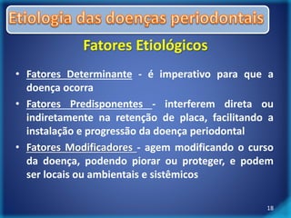 • Fatores Determinante - é imperativo para que a 
doença ocorra 
• Fatores Predisponentes - interferem direta ou 
indiretamente na retenção de placa, facilitando a 
instalação e progressão da doença periodontal 
• Fatores Modificadores - agem modificando o curso 
da doença, podendo piorar ou proteger, e podem 
ser locais ou ambientais e sistêmicos 
18 
Fatores Etiológicos 
 