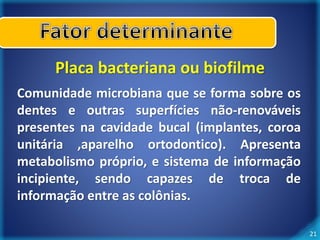 21 
Placa bacteriana ou biofilme 
Comunidade microbiana que se forma sobre os 
dentes e outras superfícies não-renováveis 
presentes na cavidade bucal (implantes, coroa 
unitária ,aparelho ortodontico). Apresenta 
metabolismo próprio, e sistema de informação 
incipiente, sendo capazes de troca de 
informação entre as colônias. 
 