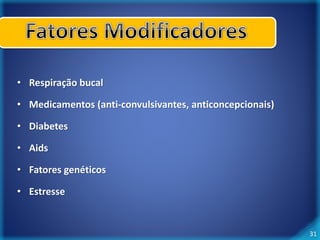 31 
• Respiração bucal 
• Medicamentos (anti-convulsivantes, anticoncepcionais) 
• Diabetes 
• Aids 
• Fatores genéticos 
• Estresse 
 