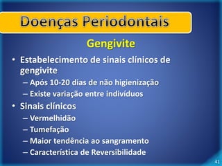 41 
Gengivite 
• Estabelecimento de sinais clínicos de 
gengivite 
– Após 10-20 dias de não higienização 
– Existe variação entre indivíduos 
• Sinais clínicos 
– Vermelhidão 
– Tumefação 
– Maior tendência ao sangramento 
– Característica de Reversibilidade 
 