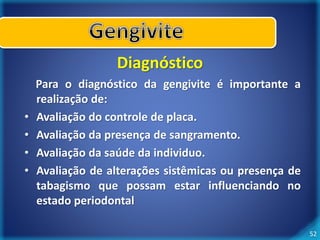 52 
Diagnóstico 
Para o diagnóstico da gengivite é importante a 
realização de: 
• Avaliação do controle de placa. 
• Avaliação da presença de sangramento. 
• Avaliação da saúde da individuo. 
• Avaliação de alterações sistêmicas ou presença de 
tabagismo que possam estar influenciando no 
estado periodontal 
 