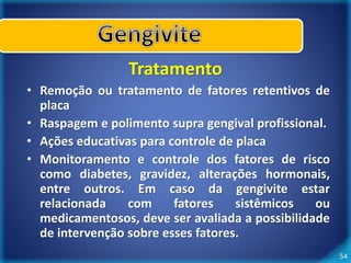 54 
Tratamento 
• Remoção ou tratamento de fatores retentivos de 
placa 
• Raspagem e polimento supra gengival profissional. 
• Ações educativas para controle de placa 
• Monitoramento e controle dos fatores de risco 
como diabetes, gravidez, alterações hormonais, 
entre outros. Em caso da gengivite estar 
relacionada com fatores sistêmicos ou 
medicamentosos, deve ser avaliada a possibilidade 
de intervenção sobre esses fatores. 
 