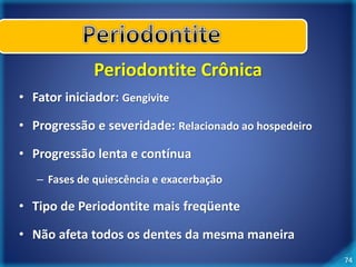 74 
Periodontite Crônica 
• Fator iniciador: Gengivite 
• Progressão e severidade: Relacionado ao hospedeiro 
• Progressão lenta e contínua 
– Fases de quiescência e exacerbação 
• Tipo de Periodontite mais freqüente 
• Não afeta todos os dentes da mesma maneira 
 