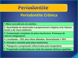 75 
Periodontite Crônica 
1.Maior prevalência em adultos 
2. Quantidade de destruição é proporcional a higiene oral, fatores 
locais e de risco sistêmico 
3. Composição complexa da placa bacteriana. Presença de 
cálculo subgengival 
4. Localizada – 30% dos sítios afetados. Generalizada > 30% 
5. Iniciada e mantida pela placa bacteriana 
6. Patogenia e progressão influenciada pelo hospedeiro 
7. Progressão confirmada por meio de exames clínicos repetidos 
 