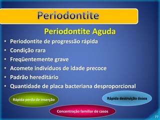 77 
Periodontite Aguda 
• Periodontite de progressão rápida 
• Condição rara 
• Freqüentemente grave 
• Acomete indivíduos de idade precoce 
• Padrão hereditário 
• Quantidade de placa bacteriana desproporcional 
Rápida perda de inserção Rápida destruição óssea 
Concentração familiar de casos 
 