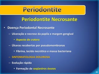 80 
Periodontite Necrosante 
• Doença Periodontal Necrosante 
– Ulceração e necrose da papila e margem gengival 
• Aspecto de cratera 
– Úlceras recobertas por pseudomembranas 
• Fibrina, tecido necrótico e massa bacteriana 
– SINTOMATOLOGIA DOLOROSA 
– Evolução rápida 
• Formação de seqüestros ósseos 
 