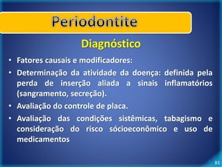 83 
Diagnóstico 
• Fatores causais e modificadores: 
• Determinação da atividade da doença: definida pela 
perda de inserção aliada a sinais inflamatórios 
(sangramento, secreção). 
• Avaliação do controle de placa. 
• Avaliação das condições sistêmicas, tabagismo e 
consideração do risco sócioeconômico e uso de 
medicamentos 
 