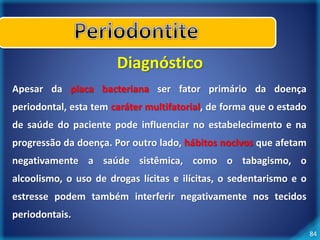 84 
Diagnóstico 
Apesar da placa bacteriana ser fator primário da doença 
periodontal, esta tem caráter multifatorial, de forma que o estado 
de saúde do paciente pode influenciar no estabelecimento e na 
progressão da doença. Por outro lado, hábitos nocivos que afetam 
negativamente a saúde sistêmica, como o tabagismo, o 
alcoolismo, o uso de drogas lícitas e ilícitas, o sedentarismo e o 
estresse podem também interferir negativamente nos tecidos 
periodontais. 
 