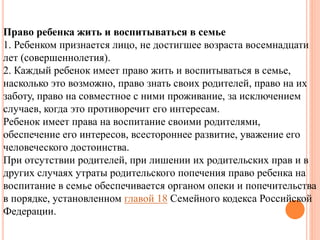 Право ребенка жить и воспитываться в семье 
1. Ребенком признается лицо, не достигшее возраста восемнадцати 
лет (совершеннолетия). 
2. Каждый ребенок имеет право жить и воспитываться в семье, 
насколько это возможно, право знать своих родителей, право на их 
заботу, право на совместное с ними проживание, за исключением 
случаев, когда это противоречит его интересам. 
Ребенок имеет права на воспитание своими родителями, 
обеспечение его интересов, всестороннее развитие, уважение его 
человеческого достоинства. 
При отсутствии родителей, при лишении их родительских прав и в 
других случаях утраты родительского попечения право ребенка на 
воспитание в семье обеспечивается органом опеки и попечительства 
в порядке, установленном главой 18 Семейного кодекса Российской 
Федерации. 
 