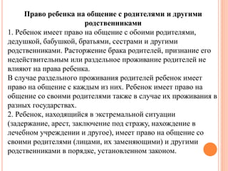 Право ребенка на общение с родителями и другими 
родственниками 
1. Ребенок имеет право на общение с обоими родителями, 
дедушкой, бабушкой, братьями, сестрами и другими 
родственниками. Расторжение брака родителей, признание его 
недействительным или раздельное проживание родителей не 
влияют на права ребенка. 
В случае раздельного проживания родителей ребенок имеет 
право на общение с каждым из них. Ребенок имеет право на 
общение со своими родителями также в случае их проживания в 
разных государствах. 
2. Ребенок, находящийся в экстремальной ситуации 
(задержание, арест, заключение под стражу, нахождение в 
лечебном учреждении и другое), имеет право на общение со 
своими родителями (лицами, их заменяющими) и другими 
родственниками в порядке, установленном законом. 
 